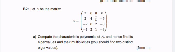 B2: Let A be the matrix:
3 0 0 0
2 4 -5
-2 0 2 -3
A =
(-1 2 1 -3,
a) Compute the characteristic polynomial of A, and hence find its
eigenvalues and their multiplicities (you should find two distinct
eigenvalues).
