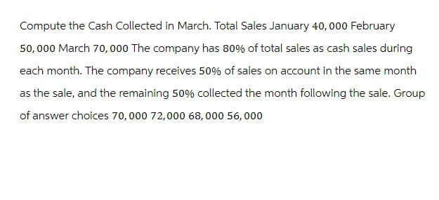 Compute the Cash Collected in March. Total Sales January 40,000 February
50,000 March 70,000 The company has 80% of total sales as cash sales during
each month. The company receives 50% of sales on account in the same month
as the sale, and the remaining 50% collected the month following the sale. Group
of answer choices 70,000 72,000 68,000 56,000