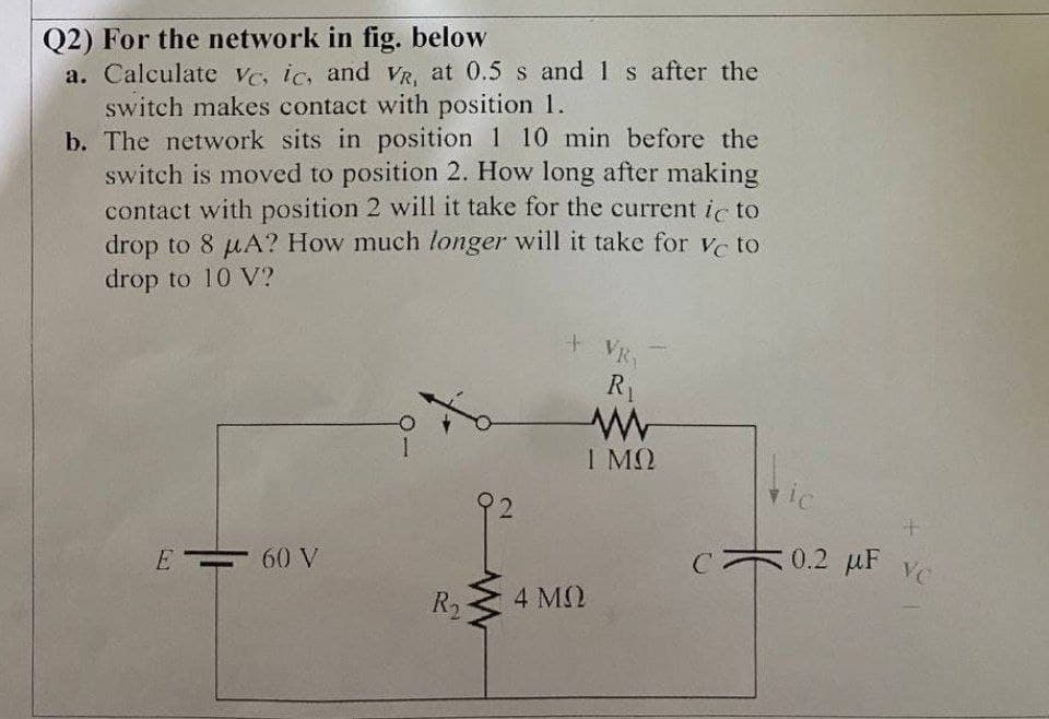 Q2) For the network in fig. below
a. Calculate Vc, ic, and VR, at 0.5 s and 1 s after the
switch makes contact with position 1.
b. The network sits in position 1 10 min before the
switch is moved to position 2. How long after making
contact with position 2 will it take for the current ic to
drop to 8 µA? How much longer will it take for ve to
drop to 10 V?
+ VR
R1
I MQ
0.2 uF vC
VC
E = 60 V
R2
4 MQ
