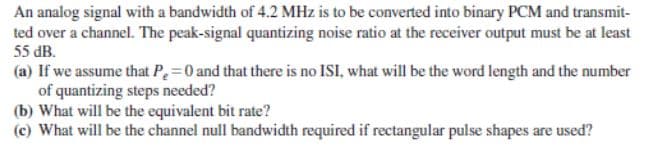 An analog signal with a bandwidth of 4.2 MHz is to be converted into binary PCM and transmit-
ted over a channel. The peak-signal quantizing noise ratio at the receiver output must be at least
55 dB.
(a) If we assume that P=0 and that there is no ISI, what will be the word length and the number
of quantizing steps needed?
(b) What will be the equivalent bit rate?
(c) What will be the channel null bandwidth required if rectangular pulse shapes are used?
