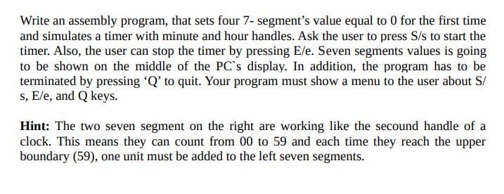 Write an assembly program, that sets four 7- segment's value equal to 0 for the first time
and simulates a timer with minute and hour handles. Ask the user to press S/s to start the
timer. Also, the user can stop the timer by pressing E/e. Seven segments values is going
to be shown on the middle of the PC's display. In addition, the program has to be
terminated by pressing 'Q' to quit. Your program must show a menu to the user about S/
s, E/e, and Q keys.
Hint: The two seven segment on the right are working like the secound handle of a
clock. This means they can count from 00 to 59 and each time they reach the upper
boundary (59), one unit must be added to the left seven segments.
