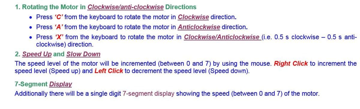 1. Rotating the Motor in Clockwise/anti-clockwise Directions
• Press 'C' from the keyboard to rotate the motor in Clockwise direction.
• Press 'A' from the keyboard to rotate the motor in Anticlockwise direction.
• Press X' from the keyboard to rotate the motor in Clockwise/Anticlockwise (i.e. 0.5 s clockwise - 0.5 s anti-
clockwise) direction.
2. Speed Up and Slow Down
The speed level of the motor will be incremented (between 0 and 7) by using the mouse. Right Click to increment the
speed level (Speed up) and Left Click to decrement the speed level (Speed down).
7-Segment Display
Additionally there will be a single digit 7-segment display showing the speed (between 0 and 7) of the motor.
