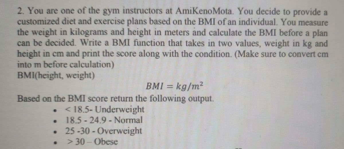 2. You are one of the gym instructors at AmiKenoMota. You decide to provide a
customized diet and exercise plans based on the BMI of an individual. You measure
the weight in kilograms and height in meters and calculate the BMI before a plan
can be decided. Write a BMI function that takes in two values, weight in kg and
height in cm and print the score along with the condition. (Make sure to convert cm
into m before calculation)
BMI(height, weight)
BMI = kg/m²
Based on the BMI score return the following output.
< 18.5- Underweight
18.5 24.9 - Normal
25-30 - Overweight
> 30-Obese
●