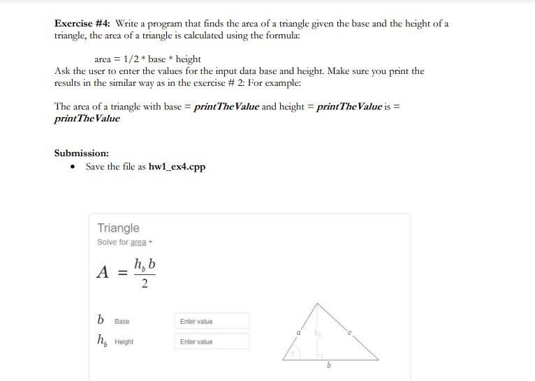 Exercise #4: Write a program that finds the area of a triangle given the base and the height of a
triangle, the area of a triangle is calculated using the formula:
area = 1/2* base * height
Ask the user to enter the values for the input data base and height. Make sure you print the
results in the similar way as in the exercise # 2: For example:
The area of a triangle with base = printThe Value and height = printTheValue is =
print The Value
Submission:
• Save the file as hw1_ex4.cpp
Triangle
Solve for area
A
h, b
2
b Base
h₂ Height
Enter value
Enter value
k
b