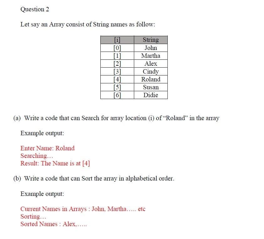 Question 2
Let say an Array consist of String names as follow:
[i]
String
[0]
John
Martha
Alex
Cindy
Roland
[1]
[2]
[3]
[4]
[5]
[6]
Susan
Didie
(a) Write a code that can Search for array location (1) of "Roland" in the array
Example output:
Enter Name: Roland
Searching...
Result: The Name is at [4]
(b) Write a code that can Sort the array in alphabetical order.
Example output:
Current Names in Arrays: John, Martha..... etc
Sorting...
Sorted Names : Alex......