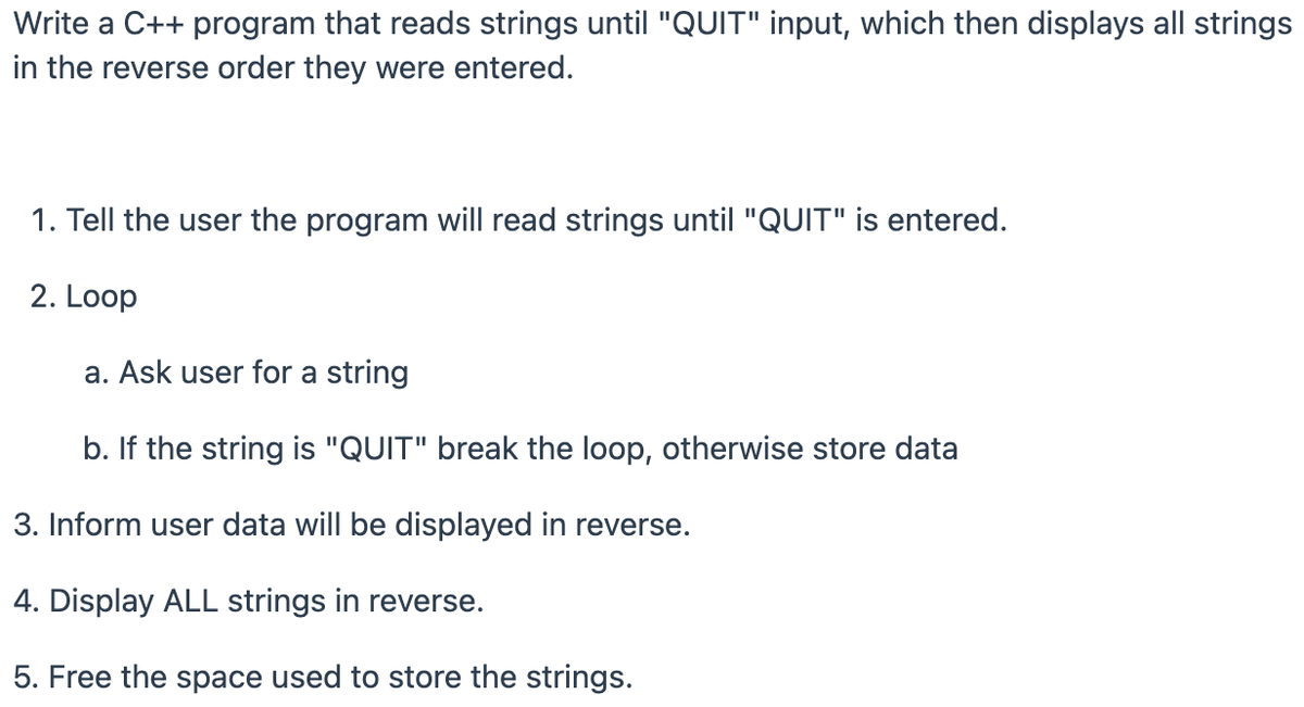 Write a C++ program that reads strings until "QUIT" input, which then displays all strings
in the reverse order they were entered.
1. Tell the user the program will read strings until "QUIT" is entered.
2. Loop
a. Ask user for a string
b. If the string is "QUIT" break the loop, otherwise store data
3. Inform user data will be displayed in reverse.
4. Display ALL strings in reverse.
5. Free the space used to store the strings.
