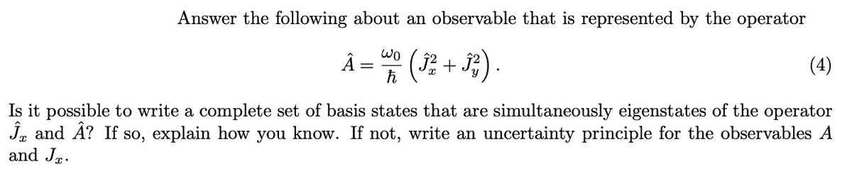 Answer the following about an observable that is represented by the operator
Â = wo (3² + 3²).
ħ
(4)
Is it possible to write a complete set of basis states that are simultaneously eigenstates of the operator
Ĵ and Â? If so, explain how you know. If not, write an uncertainty principle for the observables A
and J.