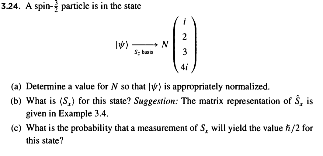 3.24. A spin- particle is in the state
12/1)
S- basis
N
3
4i
(a) Determine a value for N so that ) is appropriately normalized.
(b) What is (S.) for this state? Suggestion: The matrix representation of S, is
given in Example 3.4.
(c) What is the probability that a measurement of S, will yield the value ħ/2 for
this state?