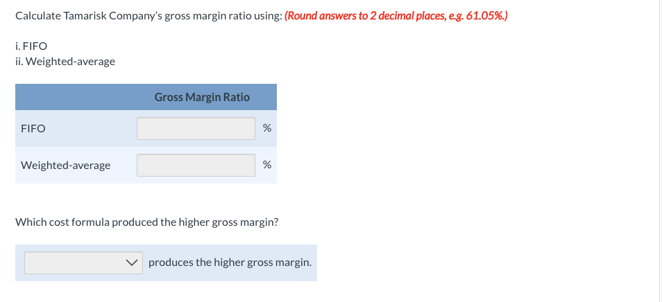 Calculate Tamarisk Company's gross margin ratio using: (Round answers to 2 decimal places, e.g. 61.05%.)
i. FIFO
ii. Weighted-average
FIFO
Weighted-average
Gross Margin Ratio
%
de
%
Which cost formula produced the higher gross margin?
produces the higher gross margin.