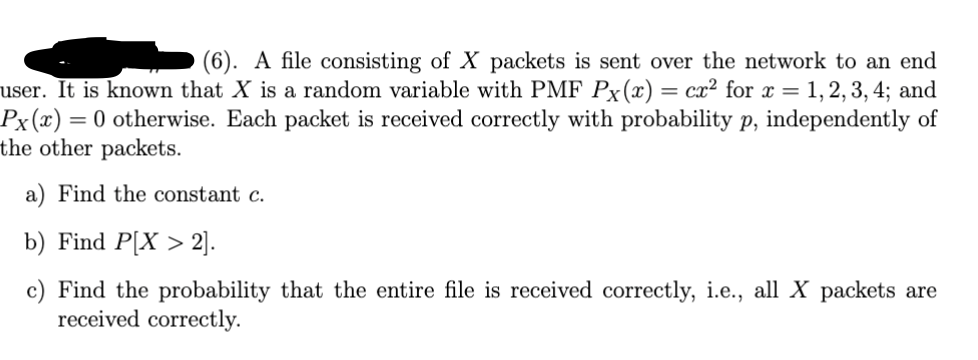 (6). A file consisting of X packets is sent over the network to an end
user. It is known that X is a random variable with PMF Px(x) = cx² for x = 1,2,3,4; and
Px(x) = 0 otherwise. Each packet is received correctly with probability p, independently of
the other packets.
a) Find the constant c.
b) Find P[X2].
c) Find the probability that the entire file is received correctly, i.e., all X packets are
received correctly.