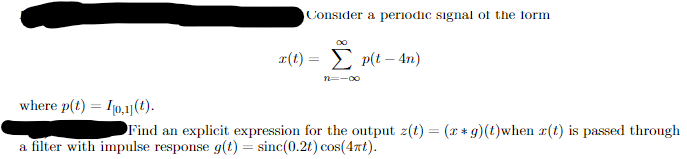 Consider a periodic signal of the form
00
x(t) = p(t-4n)
n=-∞
where p(t) = 0,1](t).
Find an explicit expression for the output z(t) = (xg)(t)when x(t) is passed through
a filter with impulse response g(t) = sinc(0.2t) cos(4πt).