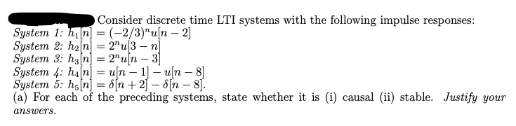 O Consider discrete time LTI systems with the following impulse responses:
System 1: h₁[n] = (-2/3)"u[n = 2]
-
System 2: h2[n] = 2"u[3 n]
System 3: h3[n] = 2" un — 3]
-
System 4: ha[n] = u[n − 1] - u[n - 8]
-
System 5: h[n] = d[n + 2] − d[n = 8].
-
(a) For each of the preceding systems, state whether it is (i) causal (ii) stable. Justify your
answers.