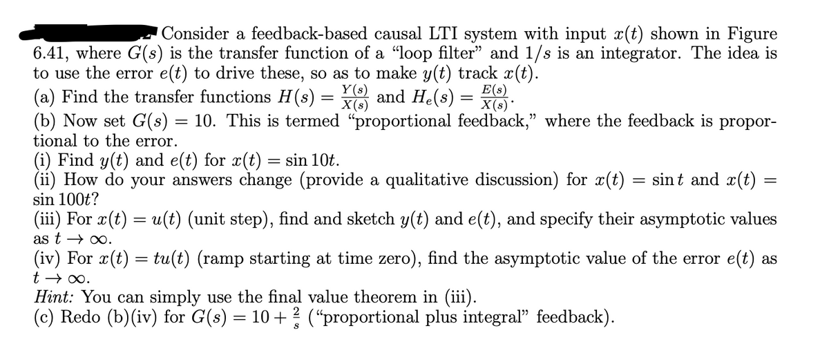 Consider a feedback-based causal LTI system with input x(t) shown in Figure
6.41, where G(s) is the transfer function of a "loop filter" and 1/s is an integrator. The idea is
to use the error e(t) to drive these, so as to make y(t) track x(t).
(a) Find the transfer functions H(s) =
Y(s)
X(s)
and He(s)
=
E(s)
X(s)*
(b) Now set G(s) = 10. This is termed "proportional feedback,” where the feedback is propor-
tional to the error.
(i) Find y(t) and e(t) for x(t) = sin 10t.
(ii) How do your answers change (provide a qualitative discussion) for x(t) = sint and x(t) =
sin 100t?
=
(iii) For x(t) = u(t) (unit step), find and sketch y(t) and e(t), and specify their asymptotic values
as t∞.
(iv) For x(t) = tu(t) (ramp starting at time zero), find the asymptotic value of the error e(t) as
t → ∞.
Hint: You can simply use the final value theorem in (iii).
(c) Redo (b)(iv) for G(s) = 10 + ½ (“proportional plus integral" feedback).
S