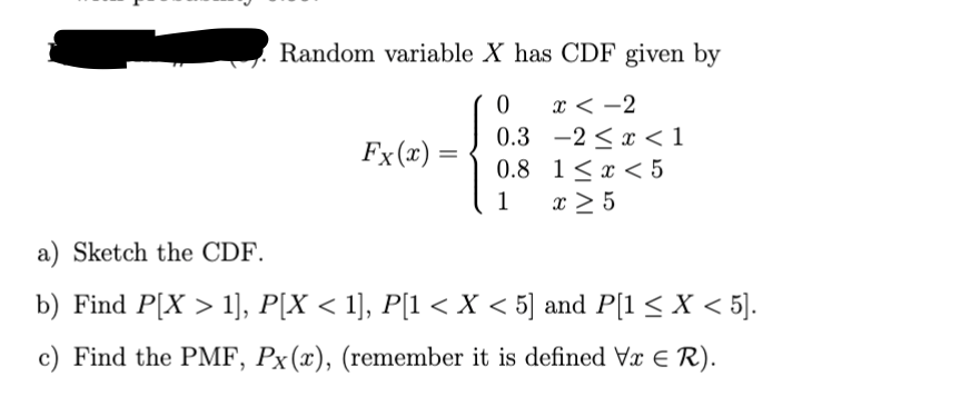 Random variable X has CDF given by
0
x<-2
0.3
-2x < 1
Fx(x)=
=
0.8
1x5
1 x ≥ 5
a) Sketch the CDF.
b) Find P[X > 1], P[X < 1], P[1 < X < 5] and P[1 ≤ X < 5].
c) Find the PMF, Px(x), (remember it is defined Vx = R).