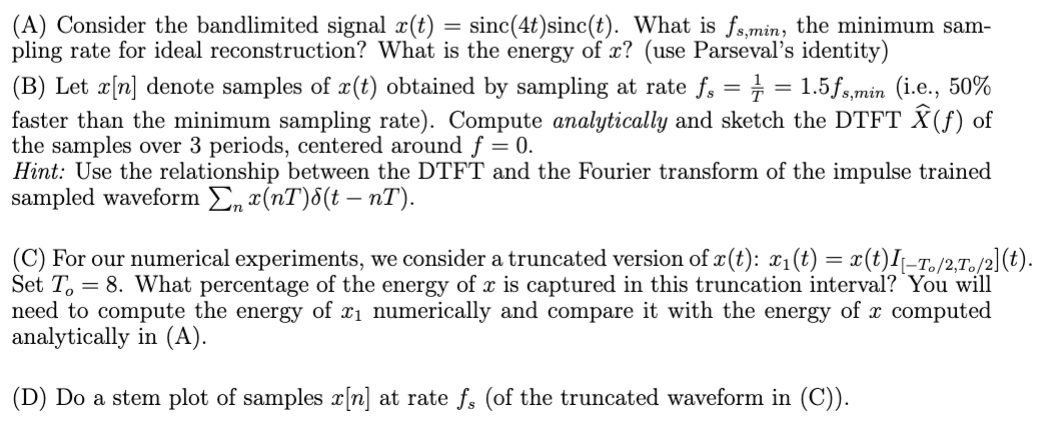 (A) Consider the bandlimited signal x(t) = sinc(4t) sinc(t). What is fs,min, the minimum sam-
pling rate for ideal reconstruction? What is the energy of x? (use Parseval's identity)
(B) Let x[n] denote samples of x(t) obtained by sampling at rate fs = ½-½ = 1.5fs,min (i.e., 50%
faster than the minimum sampling rate). Compute analytically and sketch the DTFT Ŷ(f) of
the samples over 3 periods, centered around f = 0.
Hint: Use the relationship between the DTFT and the Fourier transform of the impulse trained
sampled waveform Σ x(nT)(t – nT).
(C) For our numerical experiments, we consider a truncated version of x(t): x₁(t) = x(t)I–T。/2,T。/2](t).
Set To
= 8. What percentage of the energy of x is captured in this truncation interval? You will
need to compute the energy of x₁ numerically and compare it with the energy of x computed
analytically in (A).
(D) Do a stem plot of samples x[n] at rate fs (of the truncated waveform in (C)).