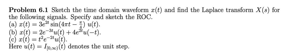 Problem 6.1 Sketch the time domain waveform x(t) and find the Laplace transform X(s) for
the following signals. Specify and sketch the ROC.
(a) x(t) = 3e² sin(4πt – ½) u(t).
-3t
(b) x(t) = 2e u(t) + 4e²tu(−t).
(c) x(t) = t2e2tu(t).
Here u(t) = [[0,∞) (t) denotes the unit step.