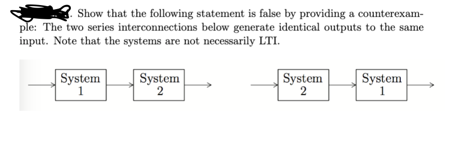 Show that the following statement is false by providing a counterexam-
ple: The two series interconnections below generate identical outputs to the same
input. Note that the systems are not necessarily LTI.
System
1
System
2
System
System
2
1