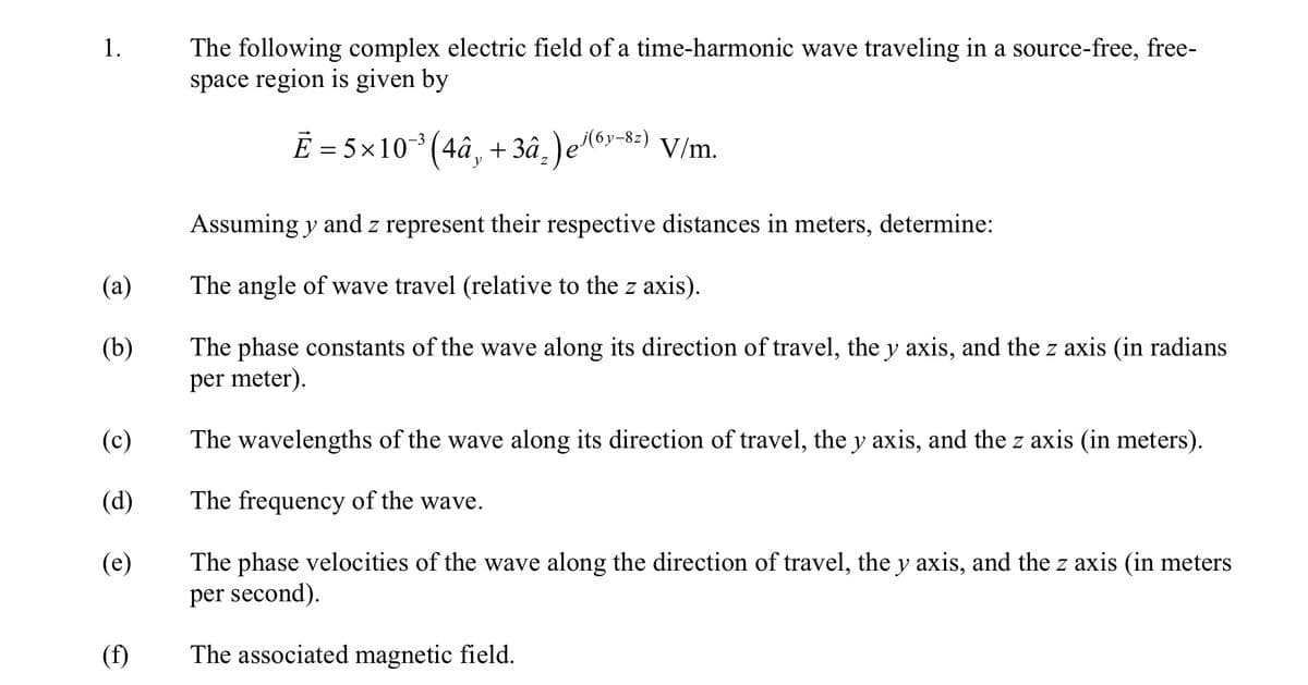 1.
(a)
(b)
The following complex electric field of a time-harmonic wave traveling in a source-free, free-
space region is given by
Ē = 5×10¯³ (4â¸ +3â²)e³(6y–8²) V/m.
Assuming y and z represent their respective distances in meters, determine:
The angle of wave travel (relative to the z axis).
The phase constants of the wave along its direction of travel, the y axis, and the z axis (in radians
per meter).
The wavelengths of the wave along its direction of travel, the y axis, and the z axis (in meters).
(c)
(d)
The frequency of the wave.
(e)
The phase velocities of the wave along the direction of travel, the y axis, and the z axis (in meters
per second).
(f)
The associated magnetic field.