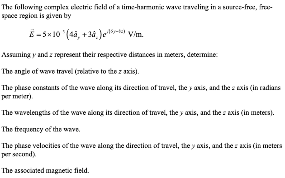 The following complex electric field of a time-harmonic wave traveling in a source-free, free-
space region is given by
Ē = 5×10ª³ (4â¸ +3â²)e³(6y-8z) V/m.
Assuming y and z represent their respective distances in meters, determine:
The angle of wave travel (relative to the z axis).
The phase constants of the wave along its direction of travel, the y axis, and the z axis (in radians
per meter).
The wavelengths of the wave along its direction of travel, the y axis, and the z axis (in meters).
The frequency of the wave.
The phase velocities of the wave along the direction of travel, the y axis, and the z axis (in meters
per second).
The associated magnetic field.