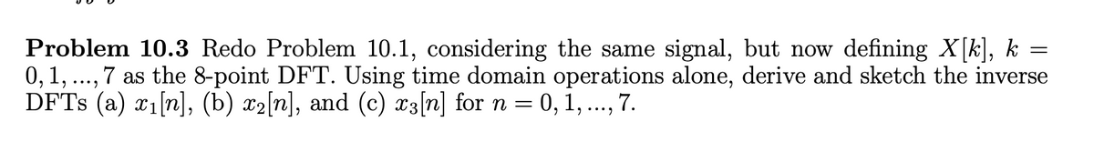 Problem 10.3 Redo Problem 10.1, considering the same signal, but now defining X[k], k =
0, 1, ..., 7 as the 8-point DFT. Using time domain operations alone, derive and sketch the inverse
DFTs (a) x1[n], (b) x2[n], and (c) x3[n] for n = 0, 1, ..., 7.
=