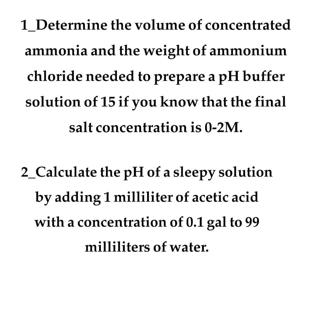 1_Determine the volume of concentrated
ammonia and the weight of ammonium
chloride needed to prepare a pH buffer
solution of 15 if you know that the final
salt concentration is 0-2M.
2_Calculate the pH of a sleepy solution
by adding 1 milliliter of acetic acid
with a concentration of 0.1 gal to 99
milliliters of water.

