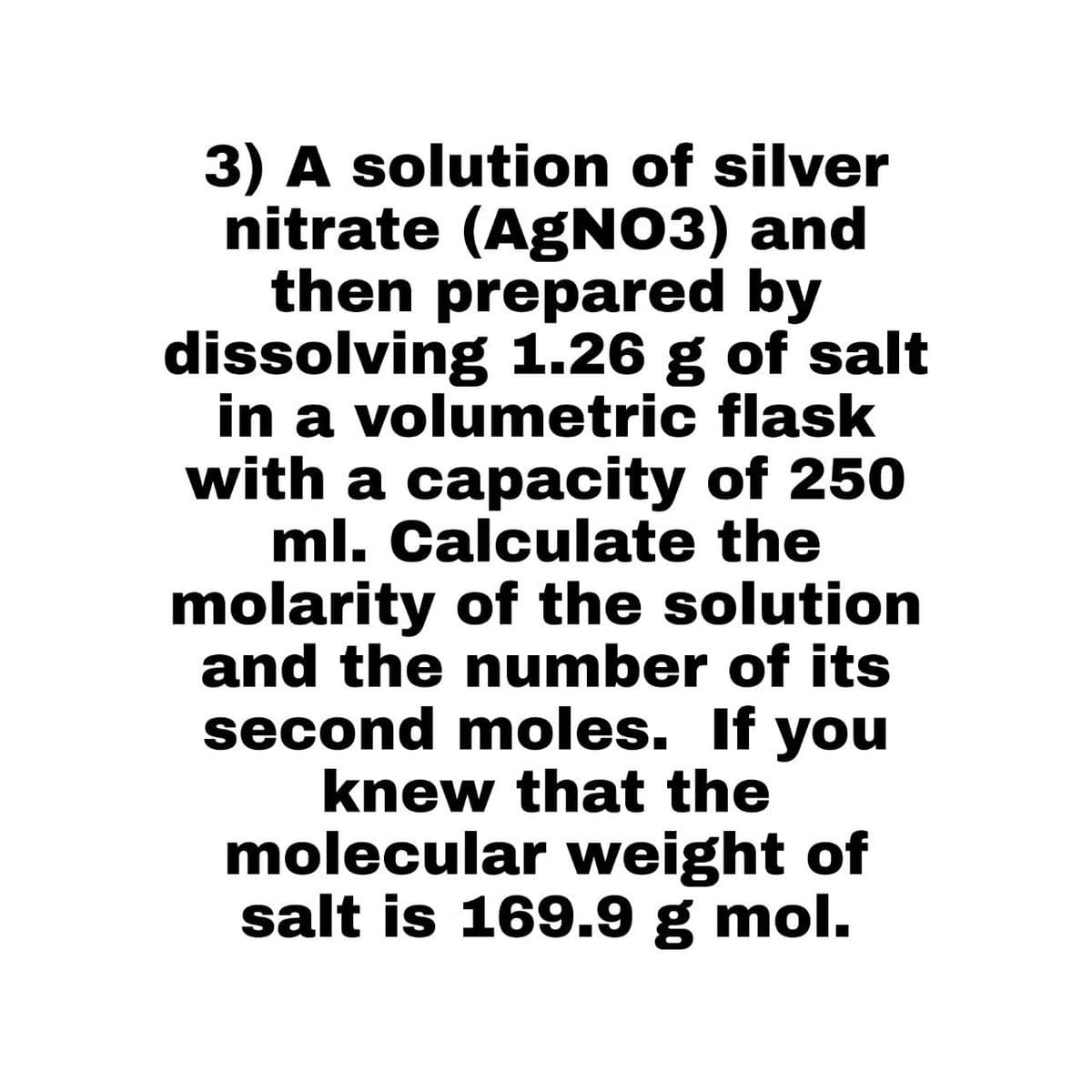 3) A solution of silver
nitrate (AgNO3) and
then prepared by
dissolving 1.26 g of salt
in a volumetric flask
with a capacity of 250
ml. Calculate the
molarity of the solution
and the number of its
second moles. If you
knew that the
molecular weight of
salt is 169.9 g mol.
