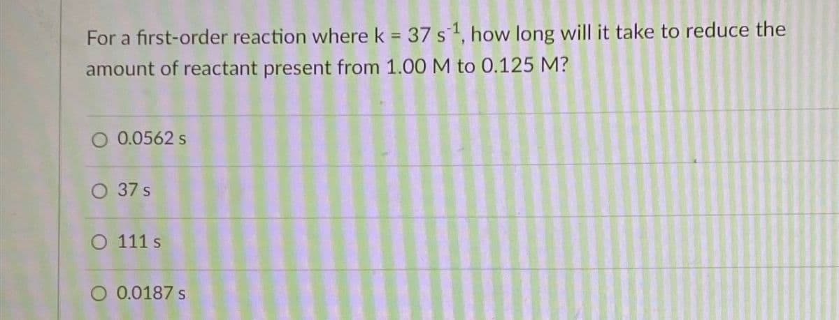 For a first-order reaction where k = 37 s ¹, how long will it take to reduce the
amount of reactant present from 1.00 M to 0.125 M?
O 0.0562 s
O 37 s
O 111 s
O 0.0187 s