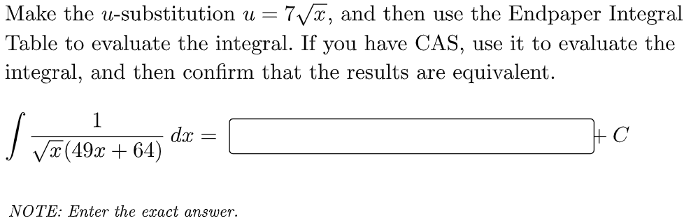 Make the u-substitution u = 7√x, and then use the Endpaper Integral
Table to evaluate the integral. If you have CAS, use it to evaluate the
integral, and then confirm that the results are equivalent.
1
√
dx
+C
=
√x (49x+64)
NOTE: Enter the exact answer.