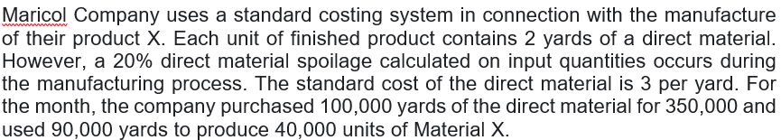 Maricol Company uses a standard costing system in connection with the manufacture
of their product X. Each unit of finished product contains 2 yards of a direct material.
However, a 20% direct material spoilage calculated on input quantities occurs during
the manufacturing process. The standard cost of the direct material is 3 per yard. For
the month, the company purchased 100,000 yards of the direct material for 350,000 and
used 90,000 yards to produce 40,000 units of Material X.
