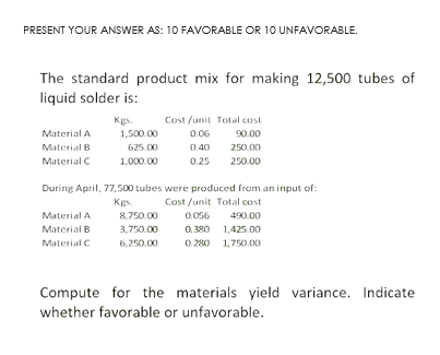 PRESENT YOUR ANSWER AS: 10 FAVORABLE OR 10 UNFAVORABLE.
The standard product mix for making 12,500 tubes of
liquid solder is:
Cost /unit Tolal cost
90.00
Kgs.
Material A
1,500.00
0.06
Material B
625.00
0.40
250.00
Material C
1,000.00
0.25
250.00
During April, 77,500 tubes were produced from an input of:
Kgs.
Cost /unit Total cost
Material A
8,750.00
0.056
490.00
0. 380 1,425.00
0. 280 1,750.00
Material B
3,750.00
Material C
6,250.00
Compute for the materials yield variance. Indicate
whether favorable or unfavorable.
