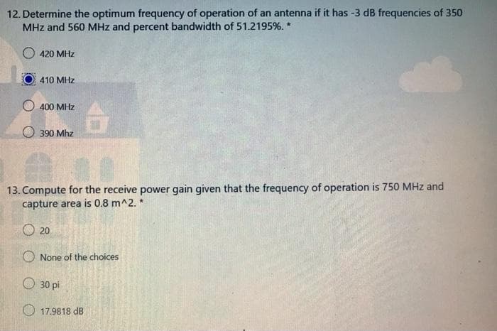 12. Determine the optimum frequency of operation of an antenna if it has -3 dB frequencies of 350
MHz and 560 MHz and percent bandwidth of 51.2195%. *
O 420 MHz
410 MHz
400 MHz
O 390 Mhz
13. Compute for the receive power gain given that the frequency of operation is 750 MHz and
capture area is 0.8 m^2. *
20
O None of the choices
30 pi
O 17.9818 dB
