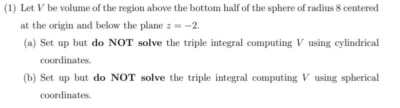 (1) Let V be volume of the region above the bottom half of the sphere of radius 8 centered
at the origin and below the plane z = -2.
(a) Set up but do NOT solve the triple integral computing V using cylindrical
coordinates.
(b) Set up but do NOT solve the triple integral computing V using spherical
coordinates.

