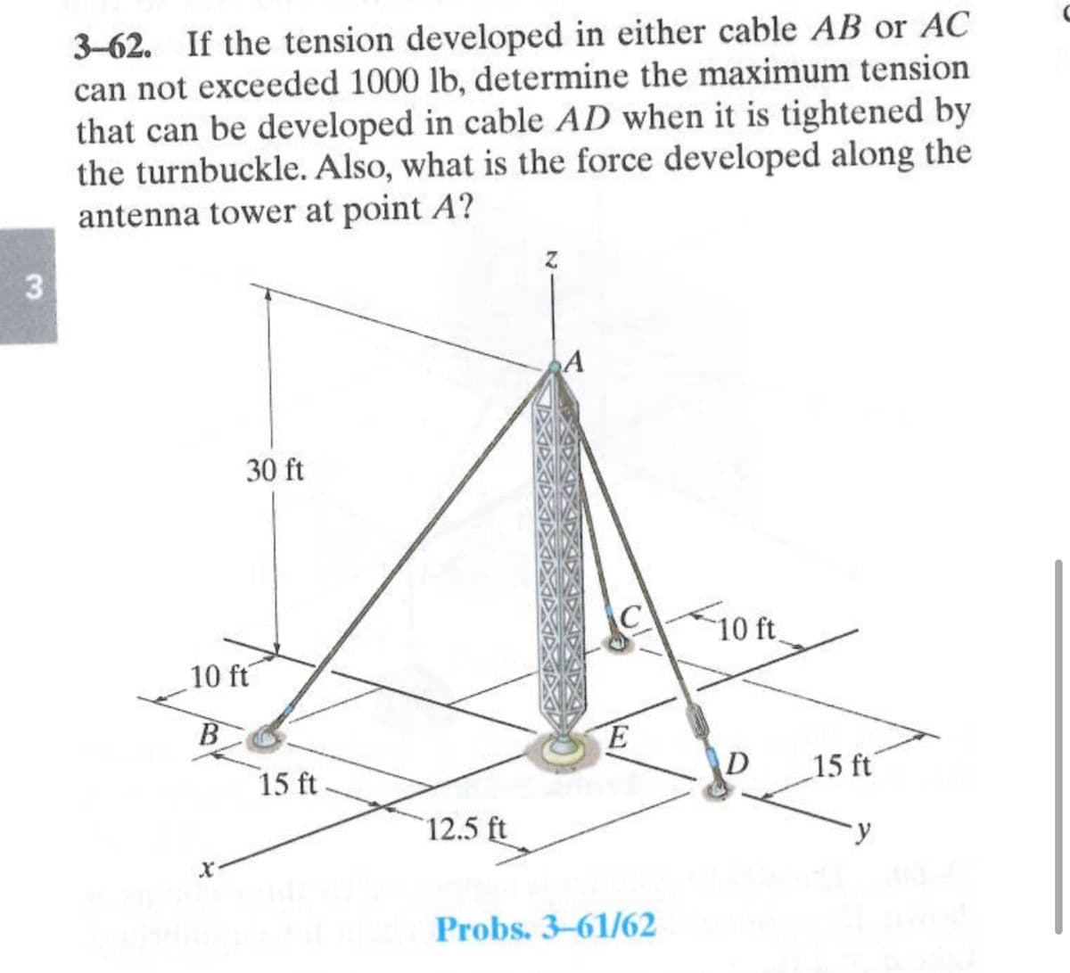 3
3-62. If the tension developed in either cable AB or AC
can not exceeded 1000 lb, determine the maximum tension
that can be developed in cable AD when it is tightened by
the turnbuckle. Also, what is the force developed along the
antenna tower at point A?
30 ft
10 ft
B
15 ft
12.5 ft
A
C
E
Probs. 3-61/62
10 ft.
D
15 ft
y