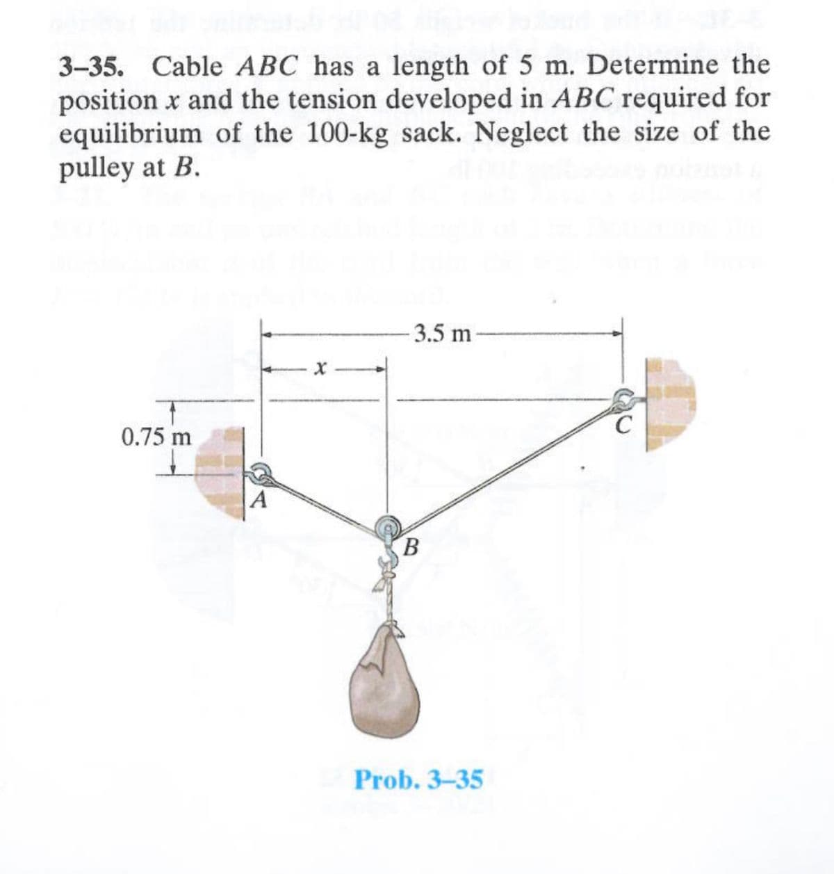 3-35. Cable ABC has a length of 5 m. Determine the
position x and the tension developed in ABC required for
equilibrium of the 100-kg sack. Neglect the size of the
pulley at B.
0.75 m
A
-3.5 m
B
Prob. 3-35
C