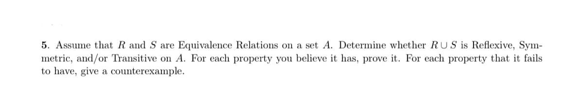 5. Assume that R and S are Equivalence Relations on a set A. Determine whether RUS is Reflexive, Sym-
metric, and/or Transitive on A. For each property you believe it has, prove it. For each property that it fails
to have, give a counterexample.
