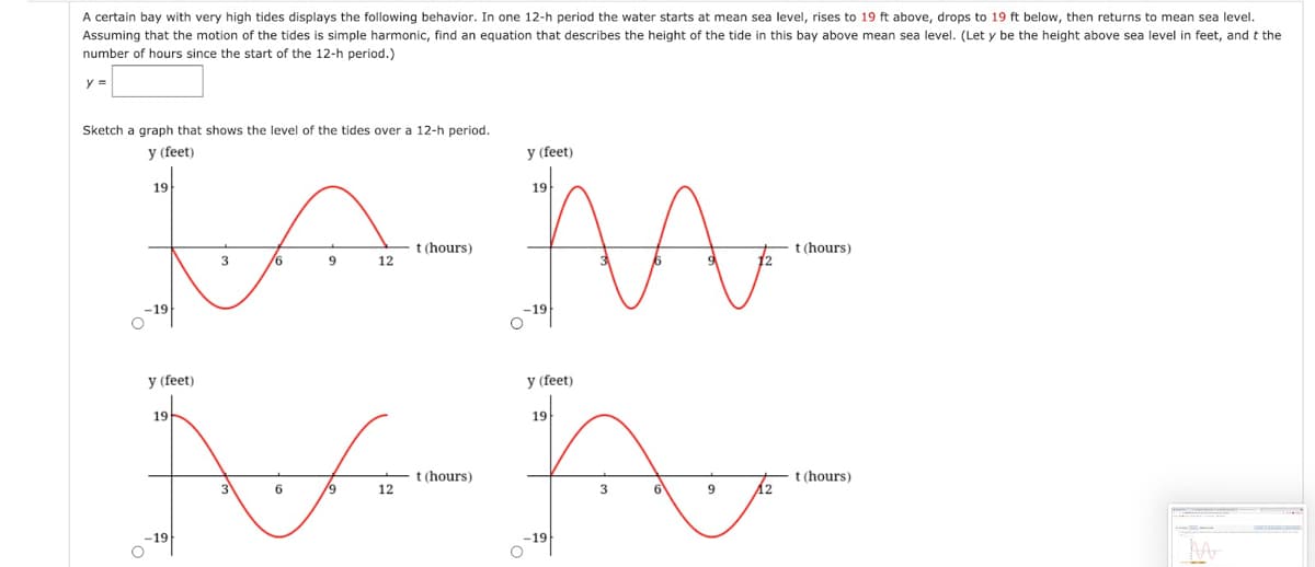 A certain bay with very high tides displays the following behavior. In one 12-h period the water starts at mean sea level, rises to 19 ft above, drops to 19 ft below, then returns to mean sea level.
Assuming that the motion of the tides is simple harmonic, find an equation that describes the height of the tide in this bay above mean sea level. (Let y be the height above sea level in feet, and t the
number of hours since the start of the 12-h period.)
y =
Sketch a graph that shows the level of the tides over a 12-h period.
y (feet)
y (feet)
19
19
t (hours)
t (hours)
12
-19
-19
y (feet)
y (feet)
19
19
t (hours)
t(hours)
/9
12
6V
12
-19
-19
