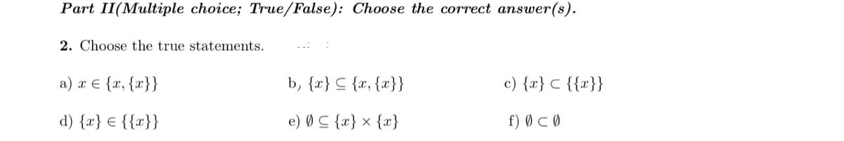 Part II(Multiple choice; True/False): Choose the correct answer(s).
2. Choose the true statements.
a) x € {x, {x}}
b, {x} C {x, {x}}
c) {x} C {{x}}
d) {x} € {{x}}
e) Ø C {x} x {x}
f) Ø CØ
