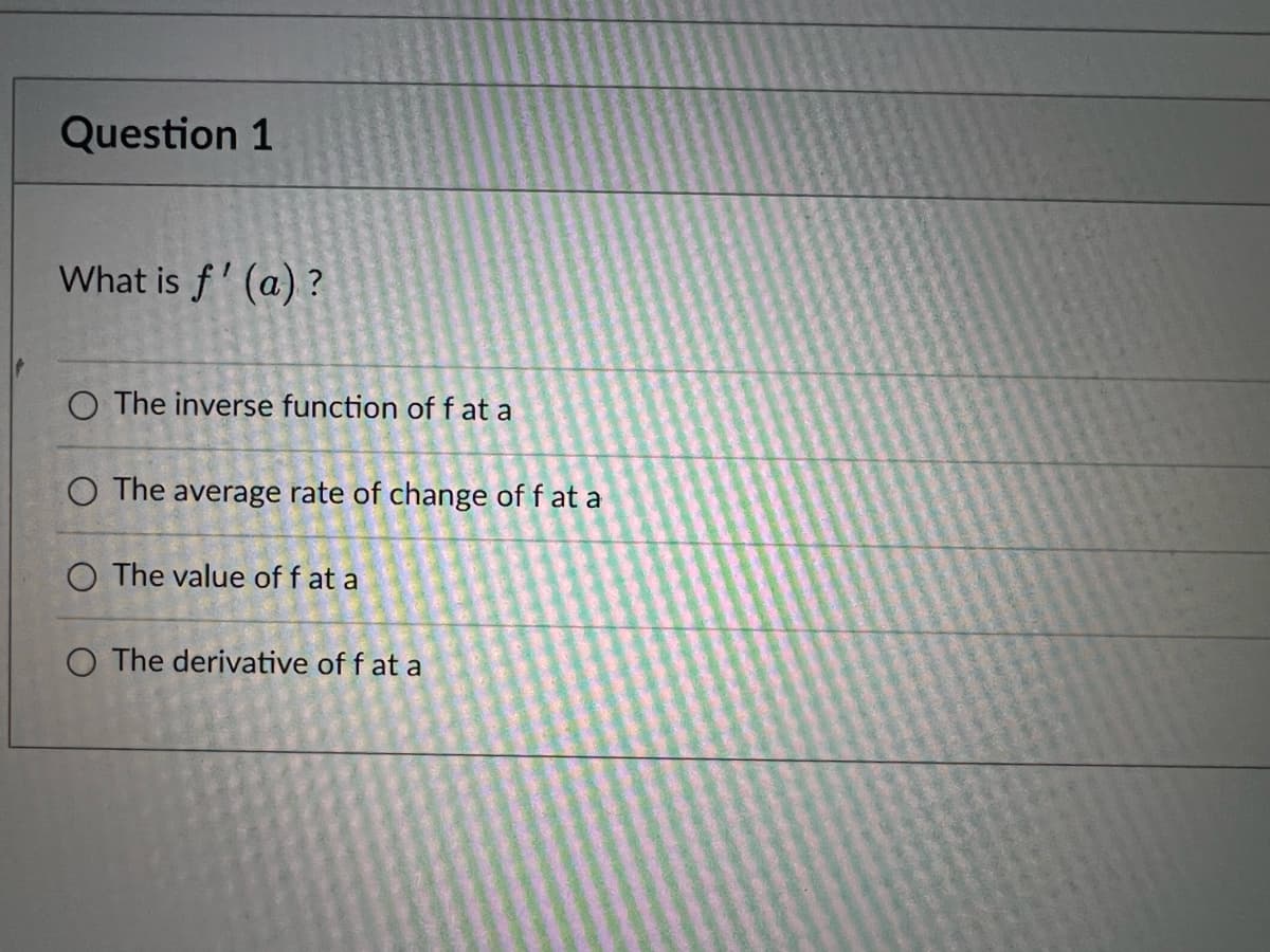 Question 1
What is f' (a) ?
O The inverse function of f at a
O The average rate of change of f at a
O The value of f at a
O The derivative of f at a
