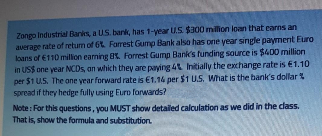 Zongo Industrial Banks, a U.S. bank, has 1-year U.S. $300 million loan that earns an
average rate of return of 6%. Forrest Gump Bank also has one year single payment Euro
loans of €110 million earning 8%. Forrest Gump Bank's funding source is $400 million
in US$ one year NCDS, on which they are paying 4%. Initially the exchange rate is €1.10
per $1 U.S. The one year forward rate is €1.14 per $1 U.S. What is the bank's dollar %
spread if they hedge fully using Euro forwards?
Note: For this questions, you MUST show detailed calculation as we did in the class.
That is, show the formula and substitution.
