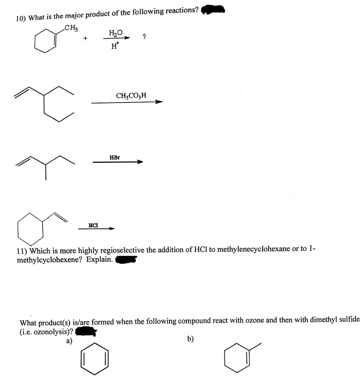 10) What is the major product of the following reactions?
CH3
+
HCI
H₂O
H*
?
CH3CO3 H
HBr
11) Which is more highly regioselective the addition of HCl to methylenecyclohexane or to 1-
methylcyclohexene? Explain.
What product(s) is/are formed when the following compound react with ozone and then with dimethyl sulfide
(i.e. ozonolysis)?
a)
b)