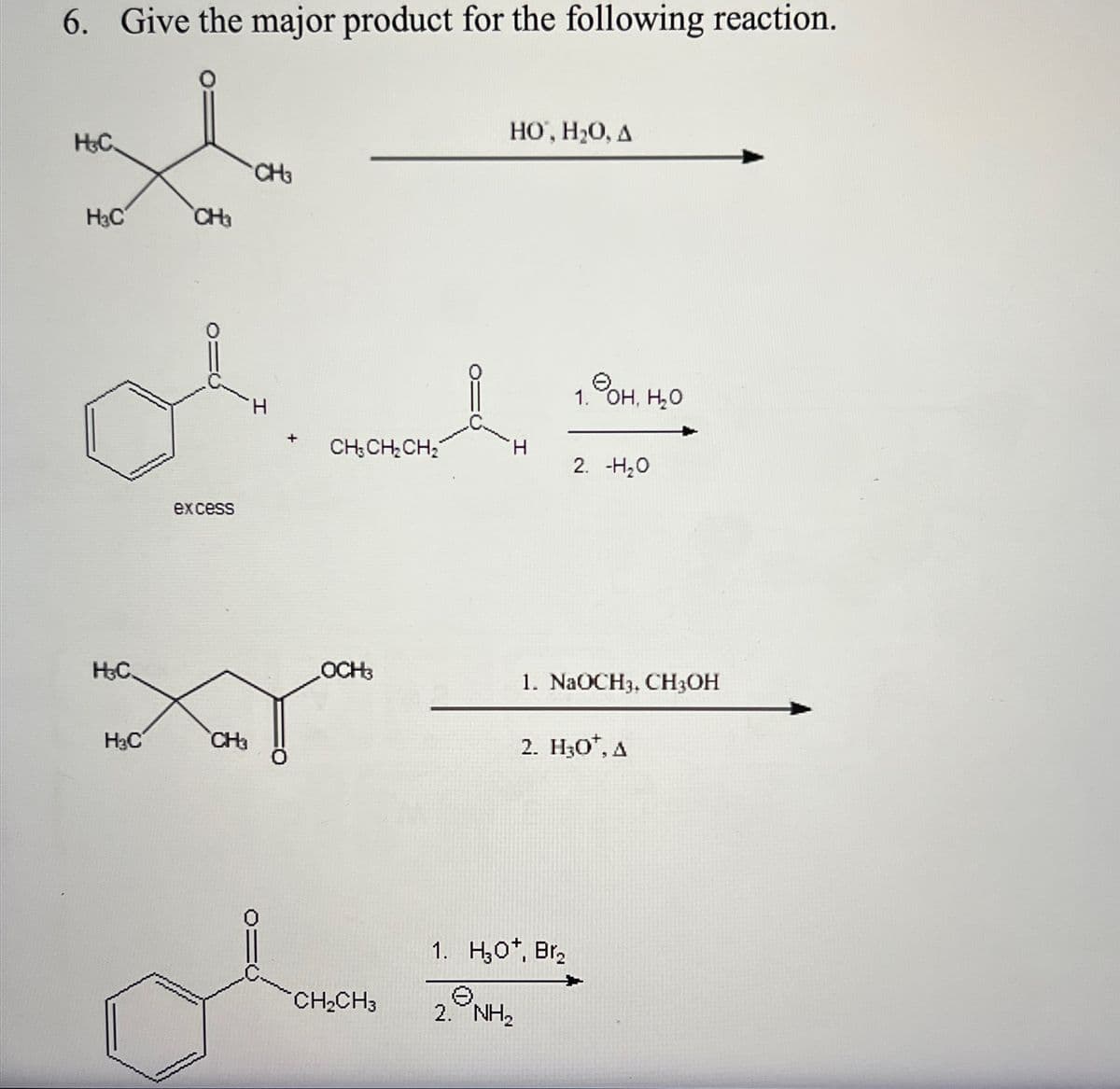 6. Give the major product for the following reaction.
H&C
H₂C
H&C.
H₂C
CH₂
(10
excess
CH₁
CH3
H
O=
+
CH3 CH₂ CH₂
OCH3
o
CH₂CH3
HO, H₂O, A
I
1.90H, H₂O
2. -H₂O
1. NaOCH3, CH3OH
1. H30*, Br₂
e
2. NH₂
2. H30¹, A