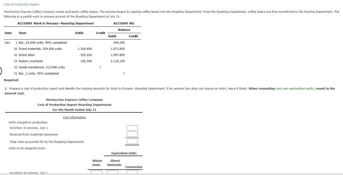 Cost of Production Report
Mochaccino Express Coffee Company roasts and packs coffee beans. The process begins by placing coffee beans into the Roasting Department. From the Roasting Department, coffee beans are then transferred to the Packing Department. The
following is a partial work in process account of the Roasting Department at July 31:
ACCOUNT Work in Process-Roasting Department
ACCOUNT NO.
Balance
Date
Item
Debit
Credit
Debit
Credit
July.
1 Bal., 63,000 units, 90% completed
344,295
31 Direct materials, 324,000 units
1,328,400
1,672,695
31 Direct labor
325,200
1,997,895
31 Factory overhead
120,300
2,118,195
31 Goods transferred, 313,000 units
?
31 Bal., ? units, 55% completed
Required:
1. Prepare a cost of production report and identify the missing amounts for Work in Process-Roasting Department. If an amount box does not require an entry, leave it blank. When computing cost per equivalent units, round to the
nearest cent.
Mochaccino Express Coffee Company
Cost of Production Report-Roasting Department
For the Month Ended July 31
Unit Information
Units charged to production:
Inventory in process, July 1
Received from materials storeroom
Total units accounted for by the Roasting Department
Units to be assigned costs:
Equivalent Units
Whole
Direct
Units
Materials
Conversion
Inventorv in nrocess. Julv 1
