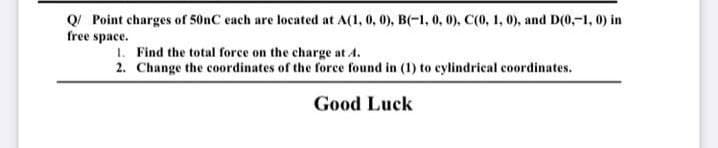 Q Point charges of 50nC each are located at A(1, 0, 0), B(-1, 0, 0), C(0, 1, 0), and D(0,-1, 0) in
free space.
1. Find the total force on the charge at A.
2. Change the coordinates of the force found in (1) to eylindrical coordinates.
Good Luck
