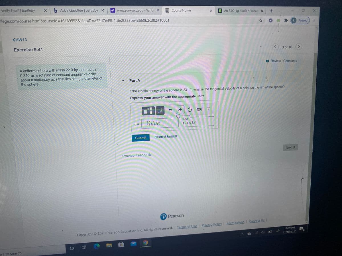 Verify Email bartleby
Xb Ask a Question | bartleby x
y! www.sunywCc.edu - Yaho X
Course Home
S An 8.00-kg block of wood X +
llege.com/course.html?courseld=D16169958&HepID=Da52ff7e49b4dfe2f223be43660b2c382#10001
k Paused
KHW13
Exercise 9.41
3 of 10
<.
A Review Constants
A uniform sphere with mass 22.0 kg and radius
0.340 m is rotating at constant angular velocity
about a stationary axis that lies along a diameter of
the sphere.
Part A
If the kinetic energy of the sphere is 231 J, what is the tangential velocity of a point on the rim of the sphere?
Express your answer with the appropriate units.
HẢ
redo
Value
Units
Submit
Request Answer
Next >
Provide Feedback
P Pearson
Copyright O 2020 Pearson Education Inc. All rights reserved. Terms of Use | Privacy Policy I Permissions Contact Us |
12:09 PM
19
11/10/2020
ere to search
