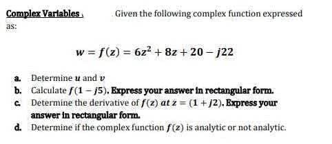 Complex Variables
as:
Given the following complex function expressed
w = f(z) = 6z² + 8z + 20-j22
a. Determine u and v
b. Calculate f(1-15). Express your answer in rectangular form.
c. Determine the derivative of f(z) at z = (1 + j2). Express your
answer in rectangular form.
d. Determine if the complex function f(z) is analytic or not analytic.