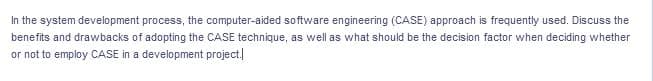 In the system development process, the computer-aided software engineering (CASE) approach is frequently used. Discuss the
benefits and drawbacks of adopting the CASE technique, as well as what should be the decision factor when deciding whether
or not to employ CASE in a development project.]
