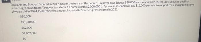 Taxpayer and Spouse divorced in 2017. Under the terms of the decree, Taxpayer pays Spouse $50,000 each year until 2023 (or until Spouse's death or
remarriage). In addition, Taxpayer transferred a home worth $2,000,000 to Spouse in 207 and will pay $12,000 per year to support their son until he turns
19 years old in 2024. Determine the amount included in Spouse's gross income in 2021.
$50,000
$2,050,000
$62,000
$2,062,000
$0