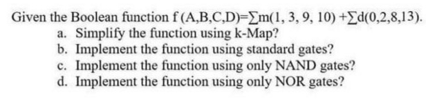 Given the Boolean function f (A,B,C,D)-Em(1, 3, 9, 10) +Ed(0,2,8,13).
a. Simplify the function using k-Map?
b. Implement the function using standard gates?
c. Implement the function using only NAND gates?
d. Implement the function using only NOR gates?