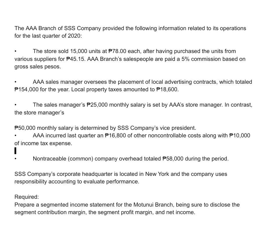 The AAA Branch of SSS Company provided the following information related to its operations
for the last quarter of 2020:
The store sold 15,000 units at P78.00 each, after having purchased the units from
various suppliers for P45.15. AAA Branch's salespeople are paid a 5% commission based on
gross sales pesos.
AAA sales manager oversees the placement of local advertising contracts, which totaled
P154,000 for the year. Local property taxes amounted to P18,600.
The sales manager's P25,000 monthly salary is set by AAA's store manager. In contrast,
the store manager's
P50,000 monthly salary is determined by SSS Company's vice president.
AAA incurred last quarter an P16,800 of other noncontrollable costs along with P10,000
of income tax expense.
!
Nontraceable (common) company overhead totaled P58,000 during the period.
sss Company's corporate headquarter is located in New York and the company uses
responsibility accounting to evaluate performance.
Required:
Prepare a segmented income statement for the Motunui Branch, being sure to disclose the
segment contribution margin, the segment profit margin, and net income.
