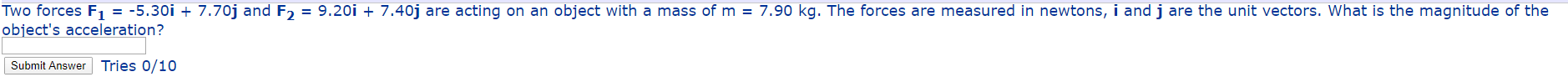 Two forces F = -5.30i + 7.70j and F, = 9.20i + 7.40j are acting on an object with a mass of m = 7.90 kg. The forces are measured in newtons, i and j are the unit vectors. What is the magnitude of the
object's acceleration?
Submit Answer Tries 0/10
